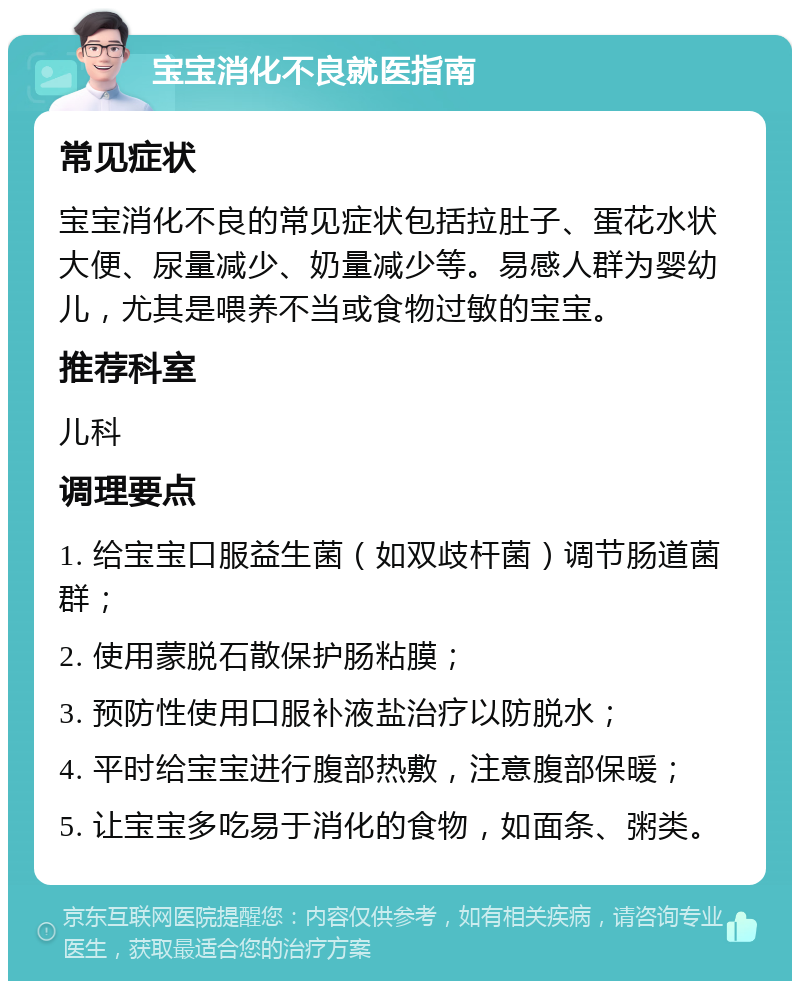 宝宝消化不良就医指南 常见症状 宝宝消化不良的常见症状包括拉肚子、蛋花水状大便、尿量减少、奶量减少等。易感人群为婴幼儿，尤其是喂养不当或食物过敏的宝宝。 推荐科室 儿科 调理要点 1. 给宝宝口服益生菌（如双歧杆菌）调节肠道菌群； 2. 使用蒙脱石散保护肠粘膜； 3. 预防性使用口服补液盐治疗以防脱水； 4. 平时给宝宝进行腹部热敷，注意腹部保暖； 5. 让宝宝多吃易于消化的食物，如面条、粥类。