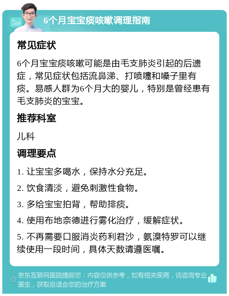 6个月宝宝痰咳嗽调理指南 常见症状 6个月宝宝痰咳嗽可能是由毛支肺炎引起的后遗症，常见症状包括流鼻涕、打喷嚏和嗓子里有痰。易感人群为6个月大的婴儿，特别是曾经患有毛支肺炎的宝宝。 推荐科室 儿科 调理要点 1. 让宝宝多喝水，保持水分充足。 2. 饮食清淡，避免刺激性食物。 3. 多给宝宝拍背，帮助排痰。 4. 使用布地奈德进行雾化治疗，缓解症状。 5. 不再需要口服消炎药利君沙，氨溴特罗可以继续使用一段时间，具体天数请遵医嘱。