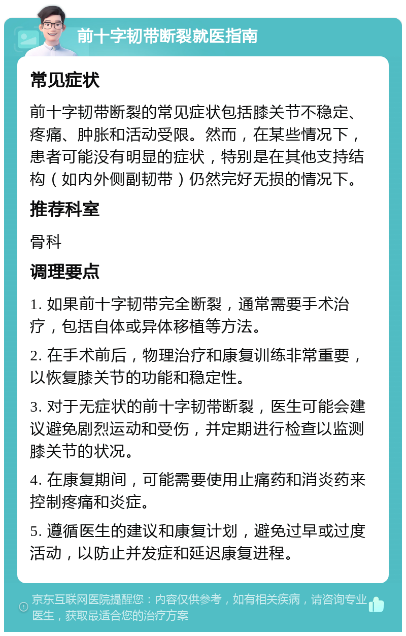 前十字韧带断裂就医指南 常见症状 前十字韧带断裂的常见症状包括膝关节不稳定、疼痛、肿胀和活动受限。然而，在某些情况下，患者可能没有明显的症状，特别是在其他支持结构（如内外侧副韧带）仍然完好无损的情况下。 推荐科室 骨科 调理要点 1. 如果前十字韧带完全断裂，通常需要手术治疗，包括自体或异体移植等方法。 2. 在手术前后，物理治疗和康复训练非常重要，以恢复膝关节的功能和稳定性。 3. 对于无症状的前十字韧带断裂，医生可能会建议避免剧烈运动和受伤，并定期进行检查以监测膝关节的状况。 4. 在康复期间，可能需要使用止痛药和消炎药来控制疼痛和炎症。 5. 遵循医生的建议和康复计划，避免过早或过度活动，以防止并发症和延迟康复进程。