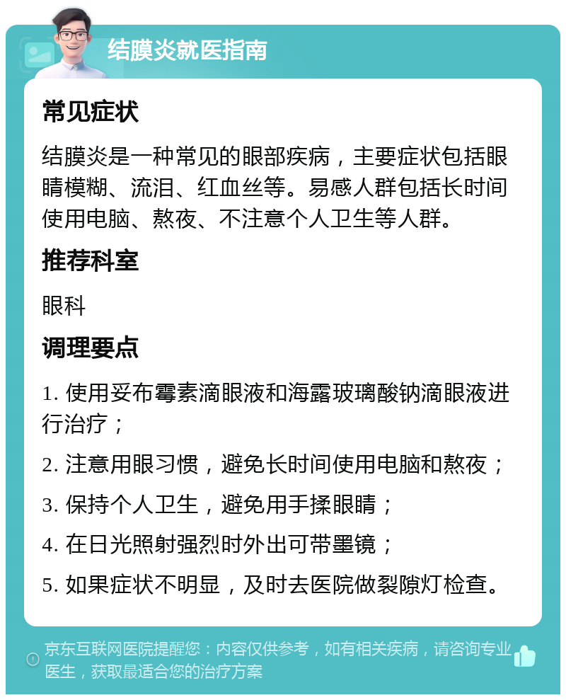 结膜炎就医指南 常见症状 结膜炎是一种常见的眼部疾病，主要症状包括眼睛模糊、流泪、红血丝等。易感人群包括长时间使用电脑、熬夜、不注意个人卫生等人群。 推荐科室 眼科 调理要点 1. 使用妥布霉素滴眼液和海露玻璃酸钠滴眼液进行治疗； 2. 注意用眼习惯，避免长时间使用电脑和熬夜； 3. 保持个人卫生，避免用手揉眼睛； 4. 在日光照射强烈时外出可带墨镜； 5. 如果症状不明显，及时去医院做裂隙灯检查。