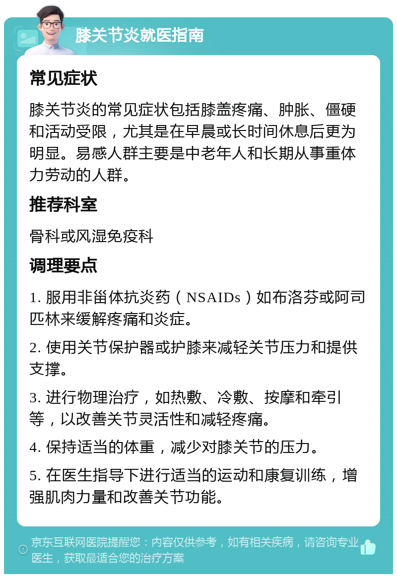 膝关节炎就医指南 常见症状 膝关节炎的常见症状包括膝盖疼痛、肿胀、僵硬和活动受限，尤其是在早晨或长时间休息后更为明显。易感人群主要是中老年人和长期从事重体力劳动的人群。 推荐科室 骨科或风湿免疫科 调理要点 1. 服用非甾体抗炎药（NSAIDs）如布洛芬或阿司匹林来缓解疼痛和炎症。 2. 使用关节保护器或护膝来减轻关节压力和提供支撑。 3. 进行物理治疗，如热敷、冷敷、按摩和牵引等，以改善关节灵活性和减轻疼痛。 4. 保持适当的体重，减少对膝关节的压力。 5. 在医生指导下进行适当的运动和康复训练，增强肌肉力量和改善关节功能。