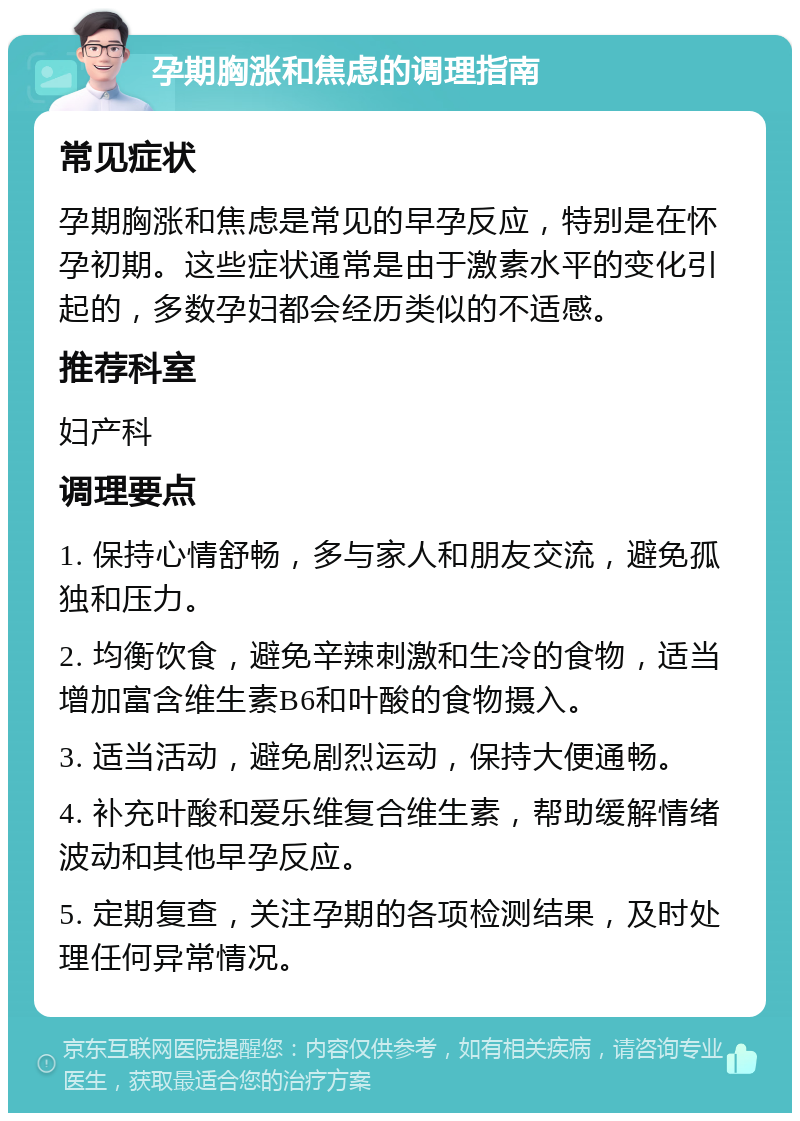 孕期胸涨和焦虑的调理指南 常见症状 孕期胸涨和焦虑是常见的早孕反应，特别是在怀孕初期。这些症状通常是由于激素水平的变化引起的，多数孕妇都会经历类似的不适感。 推荐科室 妇产科 调理要点 1. 保持心情舒畅，多与家人和朋友交流，避免孤独和压力。 2. 均衡饮食，避免辛辣刺激和生冷的食物，适当增加富含维生素B6和叶酸的食物摄入。 3. 适当活动，避免剧烈运动，保持大便通畅。 4. 补充叶酸和爱乐维复合维生素，帮助缓解情绪波动和其他早孕反应。 5. 定期复查，关注孕期的各项检测结果，及时处理任何异常情况。