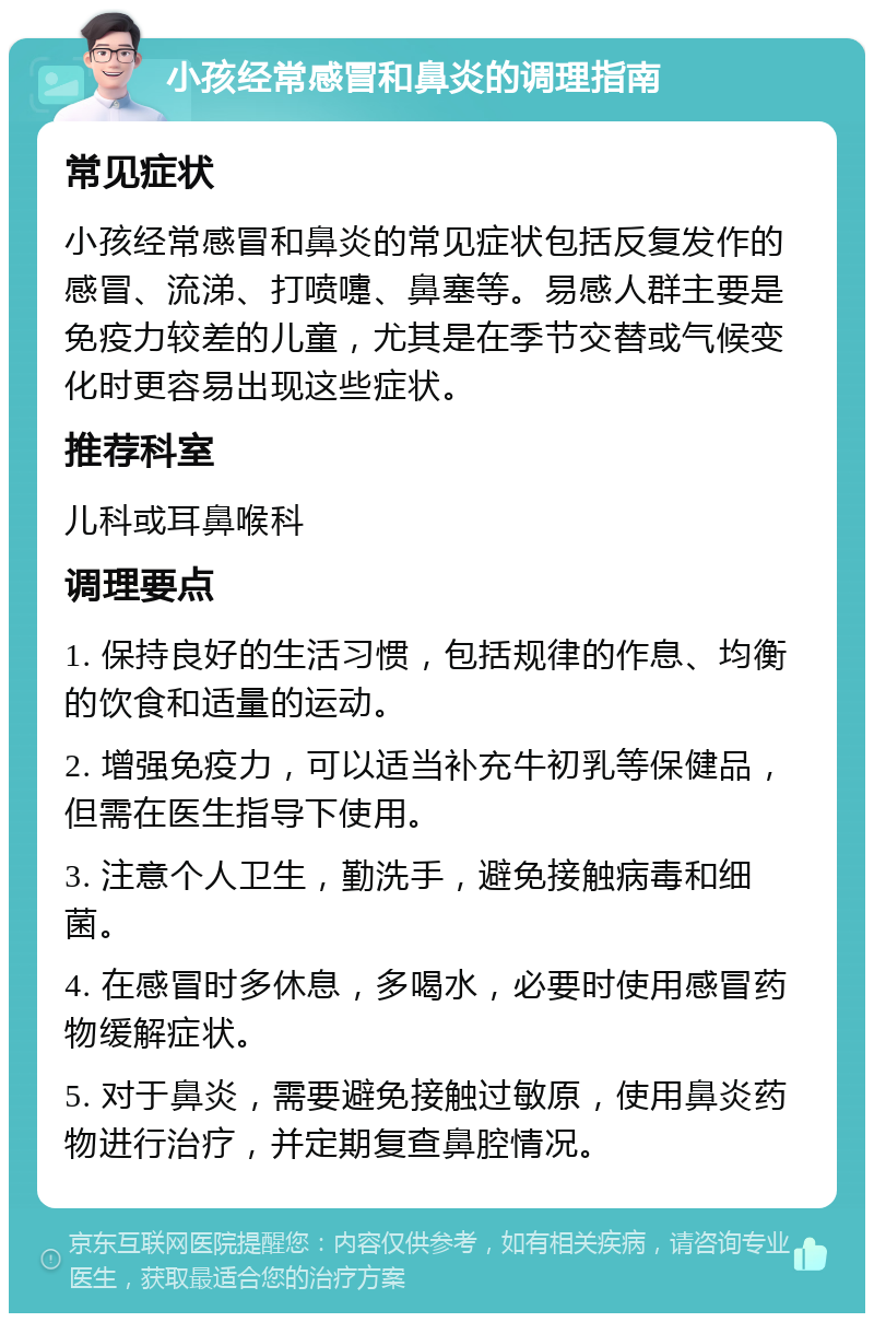 小孩经常感冒和鼻炎的调理指南 常见症状 小孩经常感冒和鼻炎的常见症状包括反复发作的感冒、流涕、打喷嚏、鼻塞等。易感人群主要是免疫力较差的儿童，尤其是在季节交替或气候变化时更容易出现这些症状。 推荐科室 儿科或耳鼻喉科 调理要点 1. 保持良好的生活习惯，包括规律的作息、均衡的饮食和适量的运动。 2. 增强免疫力，可以适当补充牛初乳等保健品，但需在医生指导下使用。 3. 注意个人卫生，勤洗手，避免接触病毒和细菌。 4. 在感冒时多休息，多喝水，必要时使用感冒药物缓解症状。 5. 对于鼻炎，需要避免接触过敏原，使用鼻炎药物进行治疗，并定期复查鼻腔情况。