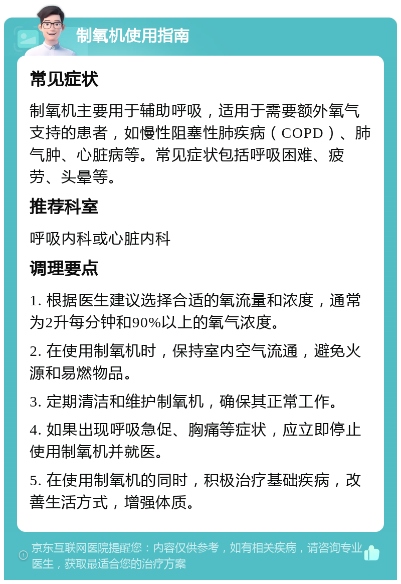 制氧机使用指南 常见症状 制氧机主要用于辅助呼吸，适用于需要额外氧气支持的患者，如慢性阻塞性肺疾病（COPD）、肺气肿、心脏病等。常见症状包括呼吸困难、疲劳、头晕等。 推荐科室 呼吸内科或心脏内科 调理要点 1. 根据医生建议选择合适的氧流量和浓度，通常为2升每分钟和90%以上的氧气浓度。 2. 在使用制氧机时，保持室内空气流通，避免火源和易燃物品。 3. 定期清洁和维护制氧机，确保其正常工作。 4. 如果出现呼吸急促、胸痛等症状，应立即停止使用制氧机并就医。 5. 在使用制氧机的同时，积极治疗基础疾病，改善生活方式，增强体质。