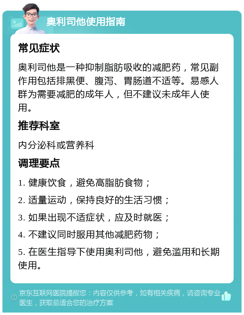 奥利司他使用指南 常见症状 奥利司他是一种抑制脂肪吸收的减肥药，常见副作用包括排黑便、腹泻、胃肠道不适等。易感人群为需要减肥的成年人，但不建议未成年人使用。 推荐科室 内分泌科或营养科 调理要点 1. 健康饮食，避免高脂肪食物； 2. 适量运动，保持良好的生活习惯； 3. 如果出现不适症状，应及时就医； 4. 不建议同时服用其他减肥药物； 5. 在医生指导下使用奥利司他，避免滥用和长期使用。