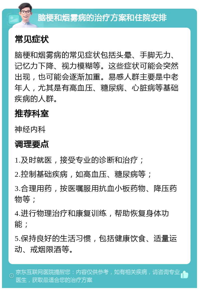 脑梗和烟雾病的治疗方案和住院安排 常见症状 脑梗和烟雾病的常见症状包括头晕、手脚无力、记忆力下降、视力模糊等。这些症状可能会突然出现，也可能会逐渐加重。易感人群主要是中老年人，尤其是有高血压、糖尿病、心脏病等基础疾病的人群。 推荐科室 神经内科 调理要点 1.及时就医，接受专业的诊断和治疗； 2.控制基础疾病，如高血压、糖尿病等； 3.合理用药，按医嘱服用抗血小板药物、降压药物等； 4.进行物理治疗和康复训练，帮助恢复身体功能； 5.保持良好的生活习惯，包括健康饮食、适量运动、戒烟限酒等。