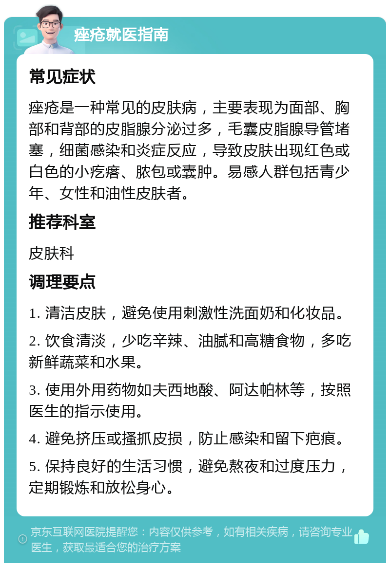 痤疮就医指南 常见症状 痤疮是一种常见的皮肤病，主要表现为面部、胸部和背部的皮脂腺分泌过多，毛囊皮脂腺导管堵塞，细菌感染和炎症反应，导致皮肤出现红色或白色的小疙瘩、脓包或囊肿。易感人群包括青少年、女性和油性皮肤者。 推荐科室 皮肤科 调理要点 1. 清洁皮肤，避免使用刺激性洗面奶和化妆品。 2. 饮食清淡，少吃辛辣、油腻和高糖食物，多吃新鲜蔬菜和水果。 3. 使用外用药物如夫西地酸、阿达帕林等，按照医生的指示使用。 4. 避免挤压或搔抓皮损，防止感染和留下疤痕。 5. 保持良好的生活习惯，避免熬夜和过度压力，定期锻炼和放松身心。