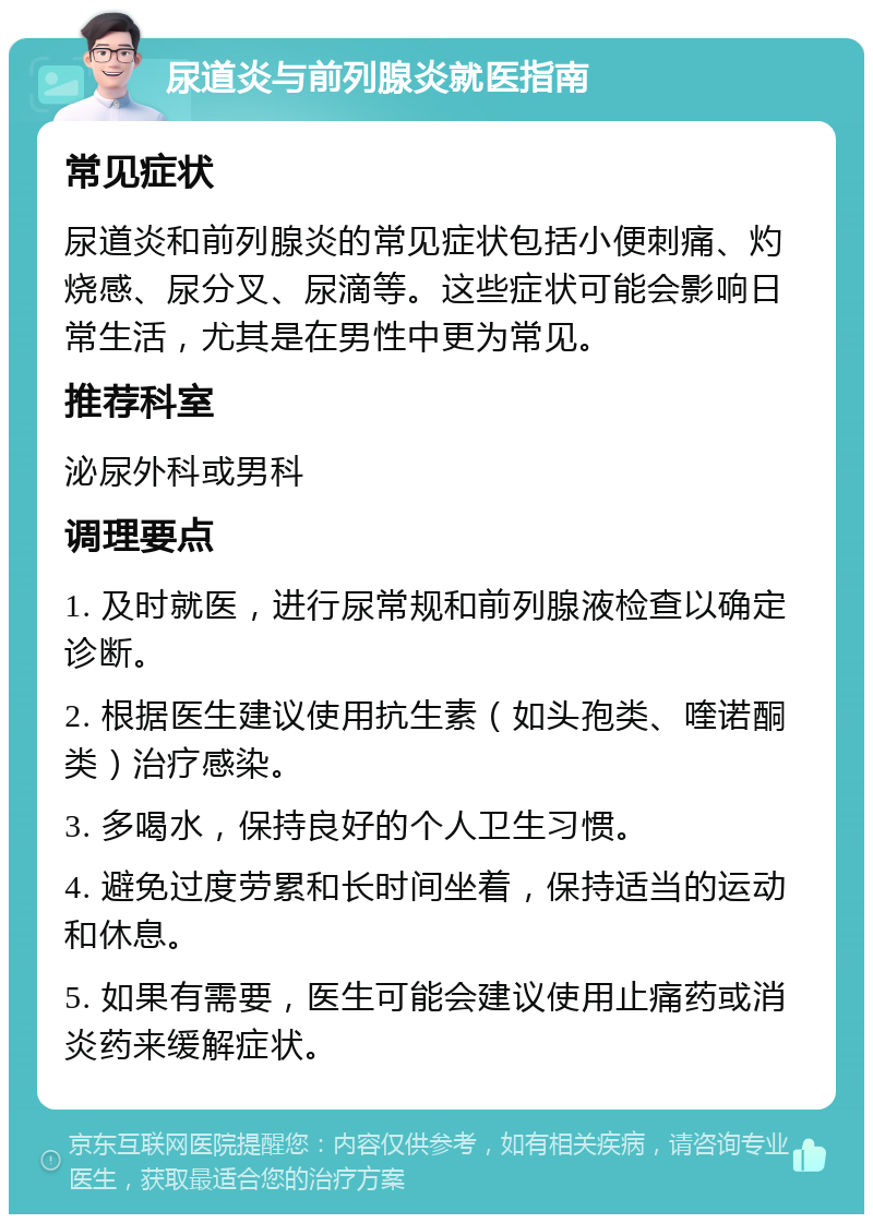 尿道炎与前列腺炎就医指南 常见症状 尿道炎和前列腺炎的常见症状包括小便刺痛、灼烧感、尿分叉、尿滴等。这些症状可能会影响日常生活，尤其是在男性中更为常见。 推荐科室 泌尿外科或男科 调理要点 1. 及时就医，进行尿常规和前列腺液检查以确定诊断。 2. 根据医生建议使用抗生素（如头孢类、喹诺酮类）治疗感染。 3. 多喝水，保持良好的个人卫生习惯。 4. 避免过度劳累和长时间坐着，保持适当的运动和休息。 5. 如果有需要，医生可能会建议使用止痛药或消炎药来缓解症状。