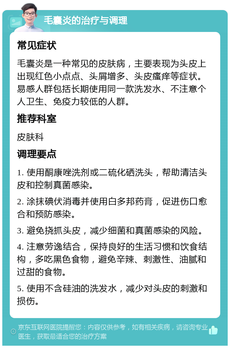 毛囊炎的治疗与调理 常见症状 毛囊炎是一种常见的皮肤病，主要表现为头皮上出现红色小点点、头屑增多、头皮瘙痒等症状。易感人群包括长期使用同一款洗发水、不注意个人卫生、免疫力较低的人群。 推荐科室 皮肤科 调理要点 1. 使用酮康唑洗剂或二硫化硒洗头，帮助清洁头皮和控制真菌感染。 2. 涂抹碘伏消毒并使用白多邦药膏，促进伤口愈合和预防感染。 3. 避免挠抓头皮，减少细菌和真菌感染的风险。 4. 注意劳逸结合，保持良好的生活习惯和饮食结构，多吃黑色食物，避免辛辣、刺激性、油腻和过甜的食物。 5. 使用不含硅油的洗发水，减少对头皮的刺激和损伤。