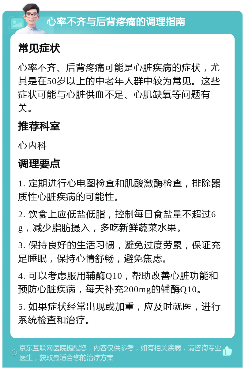 心率不齐与后背疼痛的调理指南 常见症状 心率不齐、后背疼痛可能是心脏疾病的症状，尤其是在50岁以上的中老年人群中较为常见。这些症状可能与心脏供血不足、心肌缺氧等问题有关。 推荐科室 心内科 调理要点 1. 定期进行心电图检查和肌酸激酶检查，排除器质性心脏疾病的可能性。 2. 饮食上应低盐低脂，控制每日食盐量不超过6g，减少脂肪摄入，多吃新鲜蔬菜水果。 3. 保持良好的生活习惯，避免过度劳累，保证充足睡眠，保持心情舒畅，避免焦虑。 4. 可以考虑服用辅酶Q10，帮助改善心脏功能和预防心脏疾病，每天补充200mg的辅酶Q10。 5. 如果症状经常出现或加重，应及时就医，进行系统检查和治疗。