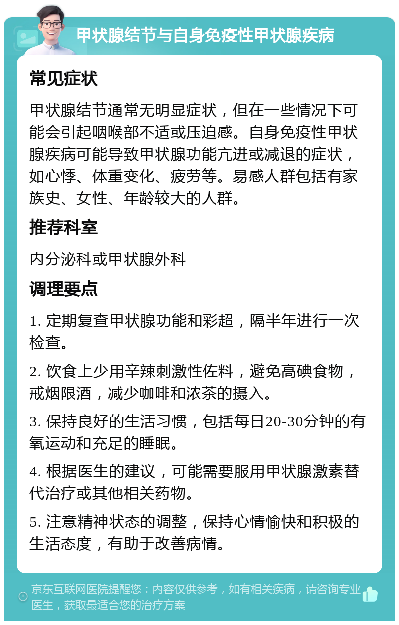 甲状腺结节与自身免疫性甲状腺疾病 常见症状 甲状腺结节通常无明显症状，但在一些情况下可能会引起咽喉部不适或压迫感。自身免疫性甲状腺疾病可能导致甲状腺功能亢进或减退的症状，如心悸、体重变化、疲劳等。易感人群包括有家族史、女性、年龄较大的人群。 推荐科室 内分泌科或甲状腺外科 调理要点 1. 定期复查甲状腺功能和彩超，隔半年进行一次检查。 2. 饮食上少用辛辣刺激性佐料，避免高碘食物，戒烟限酒，减少咖啡和浓茶的摄入。 3. 保持良好的生活习惯，包括每日20-30分钟的有氧运动和充足的睡眠。 4. 根据医生的建议，可能需要服用甲状腺激素替代治疗或其他相关药物。 5. 注意精神状态的调整，保持心情愉快和积极的生活态度，有助于改善病情。