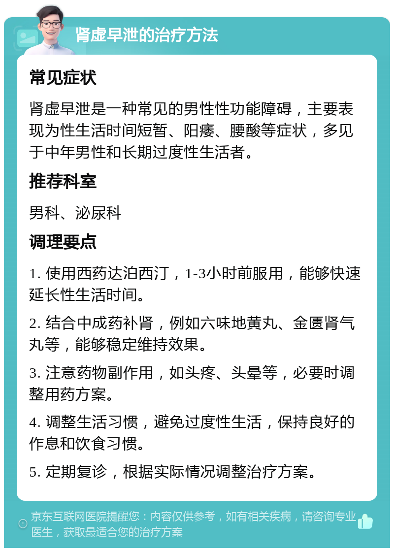 肾虚早泄的治疗方法 常见症状 肾虚早泄是一种常见的男性性功能障碍，主要表现为性生活时间短暂、阳痿、腰酸等症状，多见于中年男性和长期过度性生活者。 推荐科室 男科、泌尿科 调理要点 1. 使用西药达泊西汀，1-3小时前服用，能够快速延长性生活时间。 2. 结合中成药补肾，例如六味地黄丸、金匮肾气丸等，能够稳定维持效果。 3. 注意药物副作用，如头疼、头晕等，必要时调整用药方案。 4. 调整生活习惯，避免过度性生活，保持良好的作息和饮食习惯。 5. 定期复诊，根据实际情况调整治疗方案。