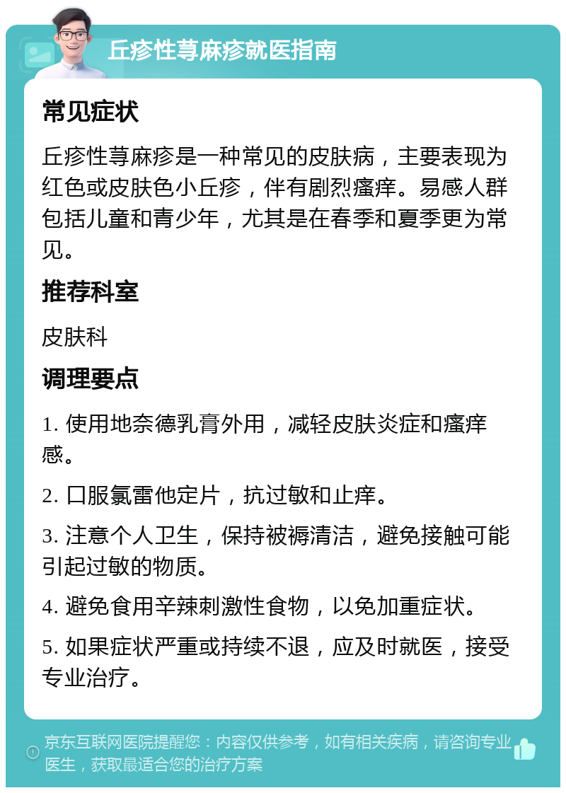 丘疹性荨麻疹就医指南 常见症状 丘疹性荨麻疹是一种常见的皮肤病，主要表现为红色或皮肤色小丘疹，伴有剧烈瘙痒。易感人群包括儿童和青少年，尤其是在春季和夏季更为常见。 推荐科室 皮肤科 调理要点 1. 使用地奈德乳膏外用，减轻皮肤炎症和瘙痒感。 2. 口服氯雷他定片，抗过敏和止痒。 3. 注意个人卫生，保持被褥清洁，避免接触可能引起过敏的物质。 4. 避免食用辛辣刺激性食物，以免加重症状。 5. 如果症状严重或持续不退，应及时就医，接受专业治疗。