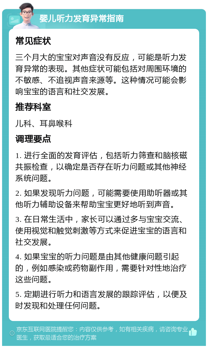 婴儿听力发育异常指南 常见症状 三个月大的宝宝对声音没有反应，可能是听力发育异常的表现。其他症状可能包括对周围环境的不敏感、不追视声音来源等。这种情况可能会影响宝宝的语言和社交发展。 推荐科室 儿科、耳鼻喉科 调理要点 1. 进行全面的发育评估，包括听力筛查和脑核磁共振检查，以确定是否存在听力问题或其他神经系统问题。 2. 如果发现听力问题，可能需要使用助听器或其他听力辅助设备来帮助宝宝更好地听到声音。 3. 在日常生活中，家长可以通过多与宝宝交流、使用视觉和触觉刺激等方式来促进宝宝的语言和社交发展。 4. 如果宝宝的听力问题是由其他健康问题引起的，例如感染或药物副作用，需要针对性地治疗这些问题。 5. 定期进行听力和语言发展的跟踪评估，以便及时发现和处理任何问题。