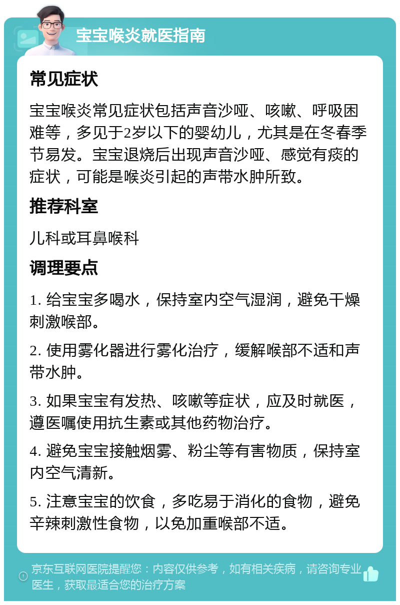 宝宝喉炎就医指南 常见症状 宝宝喉炎常见症状包括声音沙哑、咳嗽、呼吸困难等，多见于2岁以下的婴幼儿，尤其是在冬春季节易发。宝宝退烧后出现声音沙哑、感觉有痰的症状，可能是喉炎引起的声带水肿所致。 推荐科室 儿科或耳鼻喉科 调理要点 1. 给宝宝多喝水，保持室内空气湿润，避免干燥刺激喉部。 2. 使用雾化器进行雾化治疗，缓解喉部不适和声带水肿。 3. 如果宝宝有发热、咳嗽等症状，应及时就医，遵医嘱使用抗生素或其他药物治疗。 4. 避免宝宝接触烟雾、粉尘等有害物质，保持室内空气清新。 5. 注意宝宝的饮食，多吃易于消化的食物，避免辛辣刺激性食物，以免加重喉部不适。