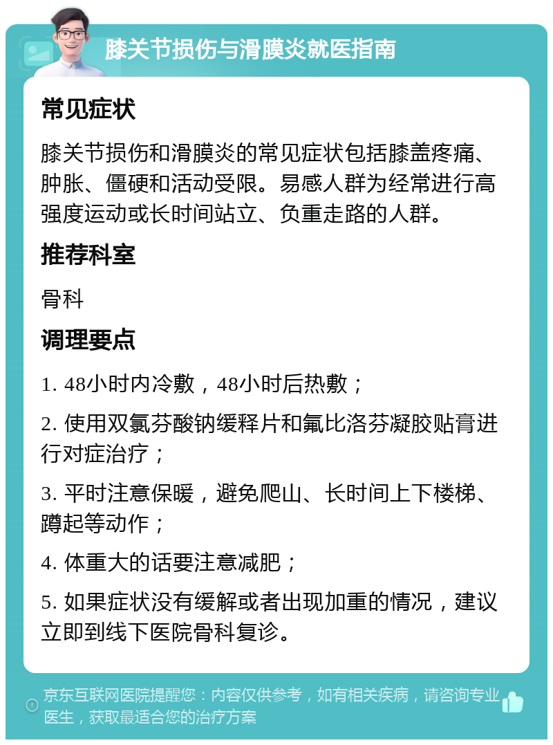 膝关节损伤与滑膜炎就医指南 常见症状 膝关节损伤和滑膜炎的常见症状包括膝盖疼痛、肿胀、僵硬和活动受限。易感人群为经常进行高强度运动或长时间站立、负重走路的人群。 推荐科室 骨科 调理要点 1. 48小时内冷敷，48小时后热敷； 2. 使用双氯芬酸钠缓释片和氟比洛芬凝胶贴膏进行对症治疗； 3. 平时注意保暖，避免爬山、长时间上下楼梯、蹲起等动作； 4. 体重大的话要注意减肥； 5. 如果症状没有缓解或者出现加重的情况，建议立即到线下医院骨科复诊。