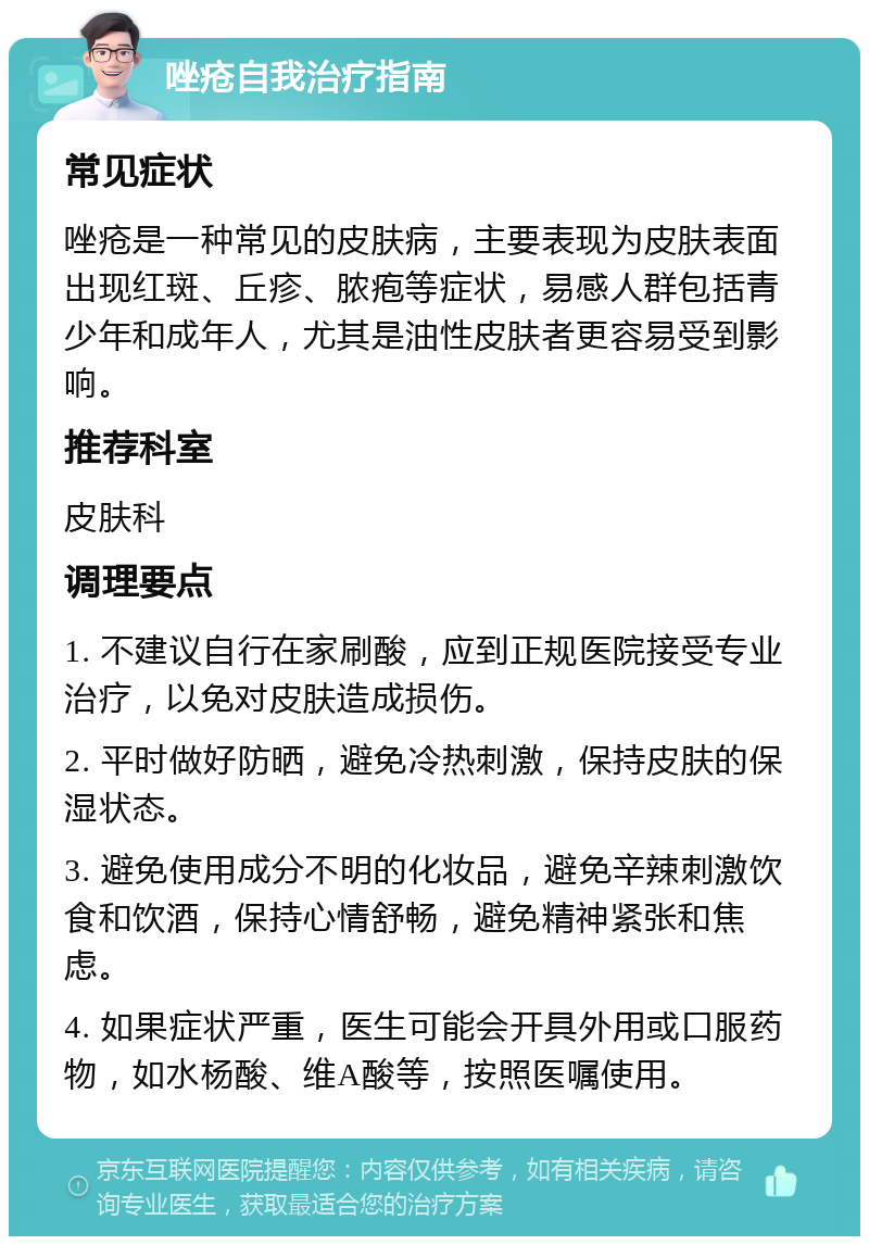 唑疮自我治疗指南 常见症状 唑疮是一种常见的皮肤病，主要表现为皮肤表面出现红斑、丘疹、脓疱等症状，易感人群包括青少年和成年人，尤其是油性皮肤者更容易受到影响。 推荐科室 皮肤科 调理要点 1. 不建议自行在家刷酸，应到正规医院接受专业治疗，以免对皮肤造成损伤。 2. 平时做好防晒，避免冷热刺激，保持皮肤的保湿状态。 3. 避免使用成分不明的化妆品，避免辛辣刺激饮食和饮酒，保持心情舒畅，避免精神紧张和焦虑。 4. 如果症状严重，医生可能会开具外用或口服药物，如水杨酸、维A酸等，按照医嘱使用。