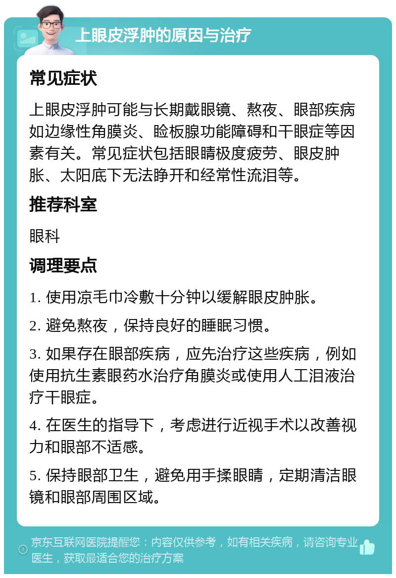 上眼皮浮肿的原因与治疗 常见症状 上眼皮浮肿可能与长期戴眼镜、熬夜、眼部疾病如边缘性角膜炎、睑板腺功能障碍和干眼症等因素有关。常见症状包括眼睛极度疲劳、眼皮肿胀、太阳底下无法睁开和经常性流泪等。 推荐科室 眼科 调理要点 1. 使用凉毛巾冷敷十分钟以缓解眼皮肿胀。 2. 避免熬夜，保持良好的睡眠习惯。 3. 如果存在眼部疾病，应先治疗这些疾病，例如使用抗生素眼药水治疗角膜炎或使用人工泪液治疗干眼症。 4. 在医生的指导下，考虑进行近视手术以改善视力和眼部不适感。 5. 保持眼部卫生，避免用手揉眼睛，定期清洁眼镜和眼部周围区域。