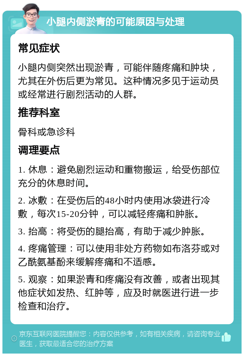 小腿内侧淤青的可能原因与处理 常见症状 小腿内侧突然出现淤青，可能伴随疼痛和肿块，尤其在外伤后更为常见。这种情况多见于运动员或经常进行剧烈活动的人群。 推荐科室 骨科或急诊科 调理要点 1. 休息：避免剧烈运动和重物搬运，给受伤部位充分的休息时间。 2. 冰敷：在受伤后的48小时内使用冰袋进行冷敷，每次15-20分钟，可以减轻疼痛和肿胀。 3. 抬高：将受伤的腿抬高，有助于减少肿胀。 4. 疼痛管理：可以使用非处方药物如布洛芬或对乙酰氨基酚来缓解疼痛和不适感。 5. 观察：如果淤青和疼痛没有改善，或者出现其他症状如发热、红肿等，应及时就医进行进一步检查和治疗。