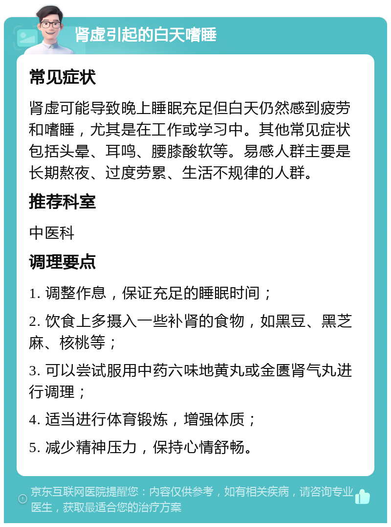 肾虚引起的白天嗜睡 常见症状 肾虚可能导致晚上睡眠充足但白天仍然感到疲劳和嗜睡，尤其是在工作或学习中。其他常见症状包括头晕、耳鸣、腰膝酸软等。易感人群主要是长期熬夜、过度劳累、生活不规律的人群。 推荐科室 中医科 调理要点 1. 调整作息，保证充足的睡眠时间； 2. 饮食上多摄入一些补肾的食物，如黑豆、黑芝麻、核桃等； 3. 可以尝试服用中药六味地黄丸或金匮肾气丸进行调理； 4. 适当进行体育锻炼，增强体质； 5. 减少精神压力，保持心情舒畅。