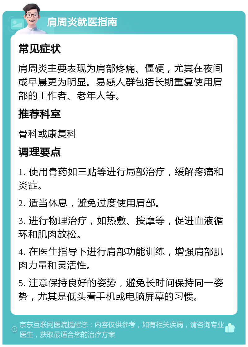 肩周炎就医指南 常见症状 肩周炎主要表现为肩部疼痛、僵硬，尤其在夜间或早晨更为明显。易感人群包括长期重复使用肩部的工作者、老年人等。 推荐科室 骨科或康复科 调理要点 1. 使用膏药如三贴等进行局部治疗，缓解疼痛和炎症。 2. 适当休息，避免过度使用肩部。 3. 进行物理治疗，如热敷、按摩等，促进血液循环和肌肉放松。 4. 在医生指导下进行肩部功能训练，增强肩部肌肉力量和灵活性。 5. 注意保持良好的姿势，避免长时间保持同一姿势，尤其是低头看手机或电脑屏幕的习惯。