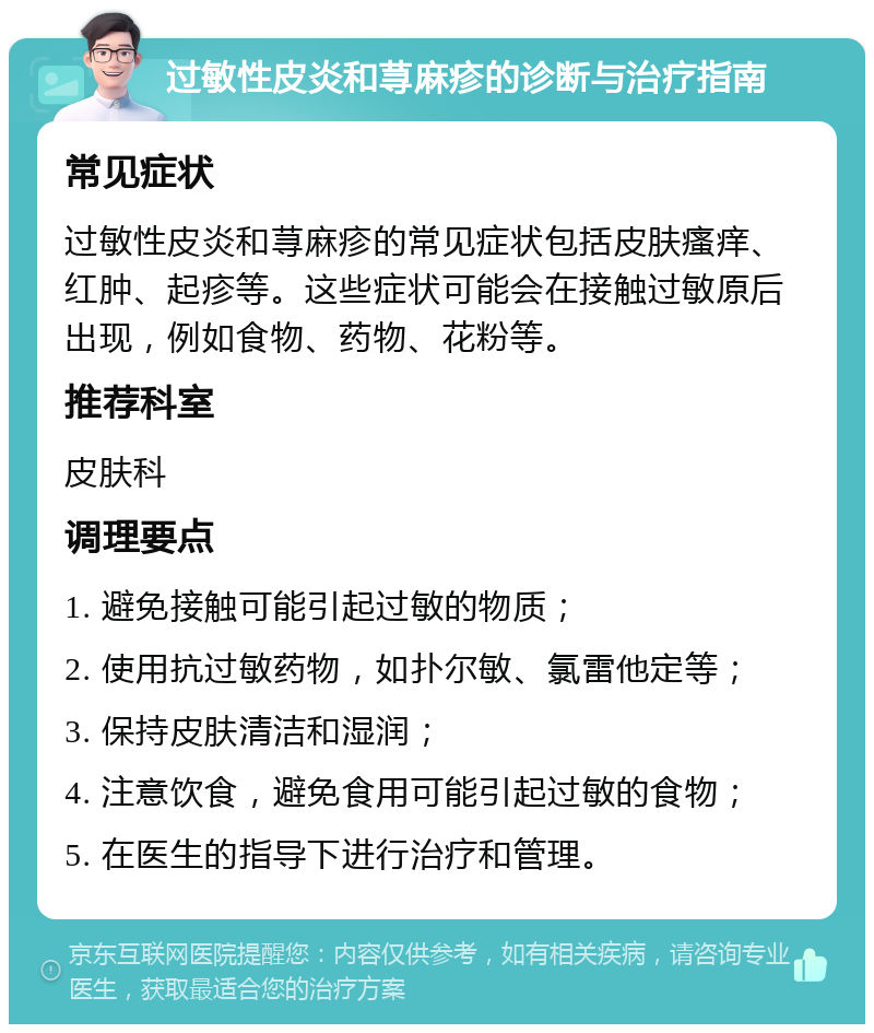 过敏性皮炎和荨麻疹的诊断与治疗指南 常见症状 过敏性皮炎和荨麻疹的常见症状包括皮肤瘙痒、红肿、起疹等。这些症状可能会在接触过敏原后出现，例如食物、药物、花粉等。 推荐科室 皮肤科 调理要点 1. 避免接触可能引起过敏的物质； 2. 使用抗过敏药物，如扑尔敏、氯雷他定等； 3. 保持皮肤清洁和湿润； 4. 注意饮食，避免食用可能引起过敏的食物； 5. 在医生的指导下进行治疗和管理。