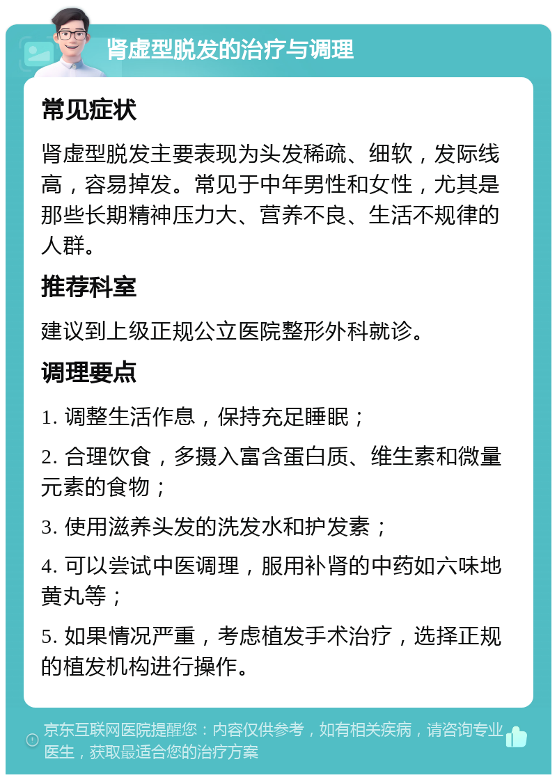 肾虚型脱发的治疗与调理 常见症状 肾虚型脱发主要表现为头发稀疏、细软，发际线高，容易掉发。常见于中年男性和女性，尤其是那些长期精神压力大、营养不良、生活不规律的人群。 推荐科室 建议到上级正规公立医院整形外科就诊。 调理要点 1. 调整生活作息，保持充足睡眠； 2. 合理饮食，多摄入富含蛋白质、维生素和微量元素的食物； 3. 使用滋养头发的洗发水和护发素； 4. 可以尝试中医调理，服用补肾的中药如六味地黄丸等； 5. 如果情况严重，考虑植发手术治疗，选择正规的植发机构进行操作。