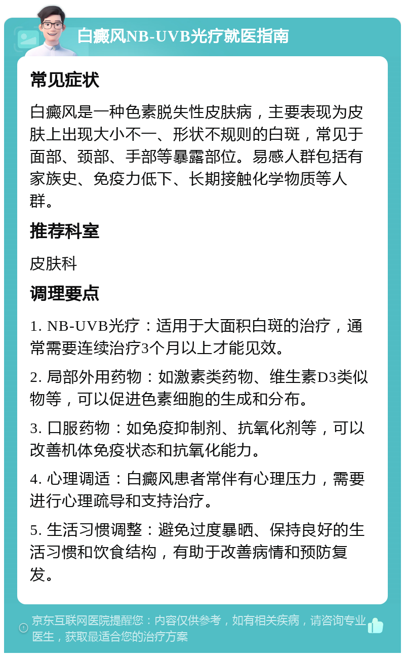 白癜风NB-UVB光疗就医指南 常见症状 白癜风是一种色素脱失性皮肤病，主要表现为皮肤上出现大小不一、形状不规则的白斑，常见于面部、颈部、手部等暴露部位。易感人群包括有家族史、免疫力低下、长期接触化学物质等人群。 推荐科室 皮肤科 调理要点 1. NB-UVB光疗：适用于大面积白斑的治疗，通常需要连续治疗3个月以上才能见效。 2. 局部外用药物：如激素类药物、维生素D3类似物等，可以促进色素细胞的生成和分布。 3. 口服药物：如免疫抑制剂、抗氧化剂等，可以改善机体免疫状态和抗氧化能力。 4. 心理调适：白癜风患者常伴有心理压力，需要进行心理疏导和支持治疗。 5. 生活习惯调整：避免过度暴晒、保持良好的生活习惯和饮食结构，有助于改善病情和预防复发。