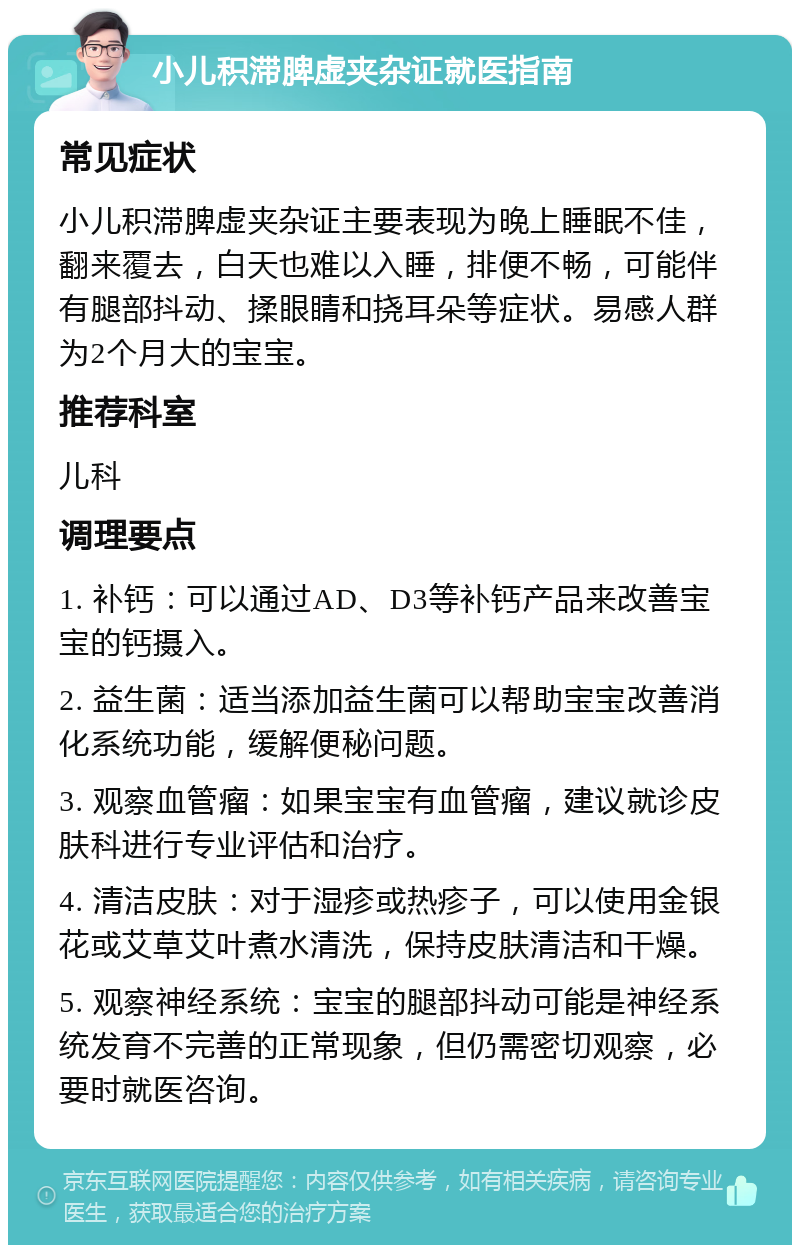 小儿积滞脾虚夹杂证就医指南 常见症状 小儿积滞脾虚夹杂证主要表现为晚上睡眠不佳，翻来覆去，白天也难以入睡，排便不畅，可能伴有腿部抖动、揉眼睛和挠耳朵等症状。易感人群为2个月大的宝宝。 推荐科室 儿科 调理要点 1. 补钙：可以通过AD、D3等补钙产品来改善宝宝的钙摄入。 2. 益生菌：适当添加益生菌可以帮助宝宝改善消化系统功能，缓解便秘问题。 3. 观察血管瘤：如果宝宝有血管瘤，建议就诊皮肤科进行专业评估和治疗。 4. 清洁皮肤：对于湿疹或热疹子，可以使用金银花或艾草艾叶煮水清洗，保持皮肤清洁和干燥。 5. 观察神经系统：宝宝的腿部抖动可能是神经系统发育不完善的正常现象，但仍需密切观察，必要时就医咨询。