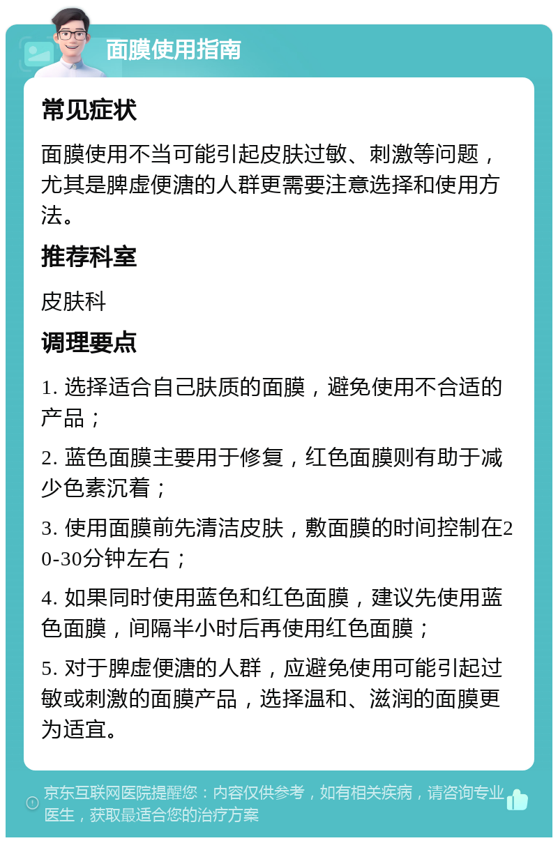 面膜使用指南 常见症状 面膜使用不当可能引起皮肤过敏、刺激等问题，尤其是脾虚便溏的人群更需要注意选择和使用方法。 推荐科室 皮肤科 调理要点 1. 选择适合自己肤质的面膜，避免使用不合适的产品； 2. 蓝色面膜主要用于修复，红色面膜则有助于减少色素沉着； 3. 使用面膜前先清洁皮肤，敷面膜的时间控制在20-30分钟左右； 4. 如果同时使用蓝色和红色面膜，建议先使用蓝色面膜，间隔半小时后再使用红色面膜； 5. 对于脾虚便溏的人群，应避免使用可能引起过敏或刺激的面膜产品，选择温和、滋润的面膜更为适宜。