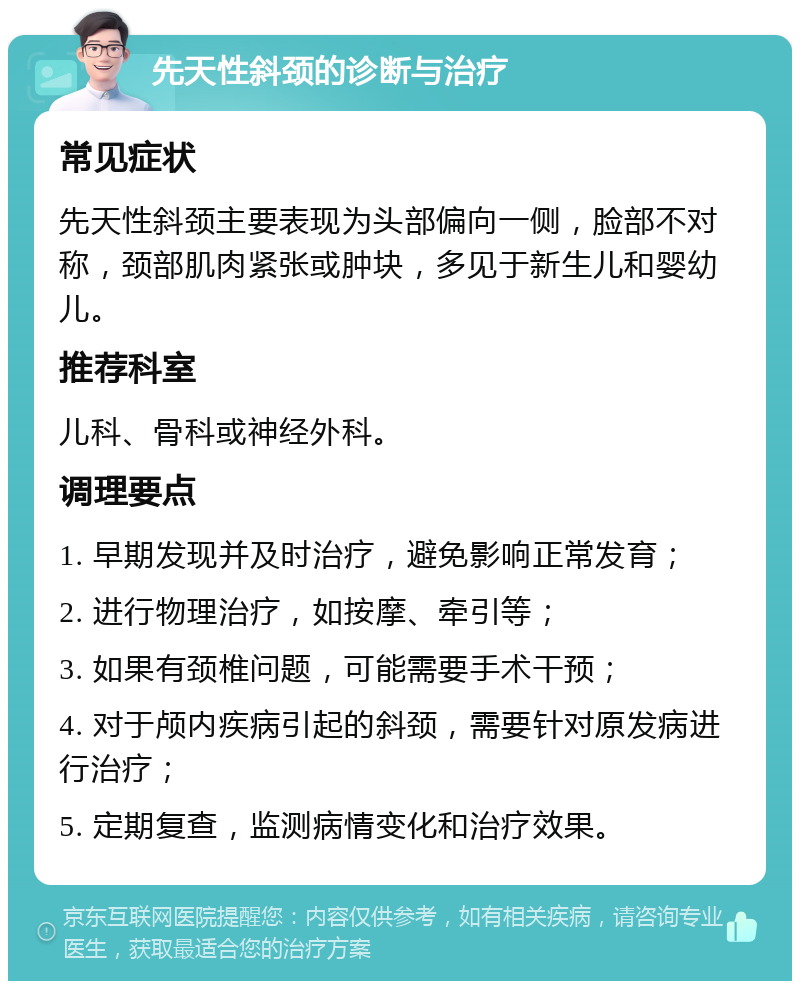 先天性斜颈的诊断与治疗 常见症状 先天性斜颈主要表现为头部偏向一侧，脸部不对称，颈部肌肉紧张或肿块，多见于新生儿和婴幼儿。 推荐科室 儿科、骨科或神经外科。 调理要点 1. 早期发现并及时治疗，避免影响正常发育； 2. 进行物理治疗，如按摩、牵引等； 3. 如果有颈椎问题，可能需要手术干预； 4. 对于颅内疾病引起的斜颈，需要针对原发病进行治疗； 5. 定期复查，监测病情变化和治疗效果。