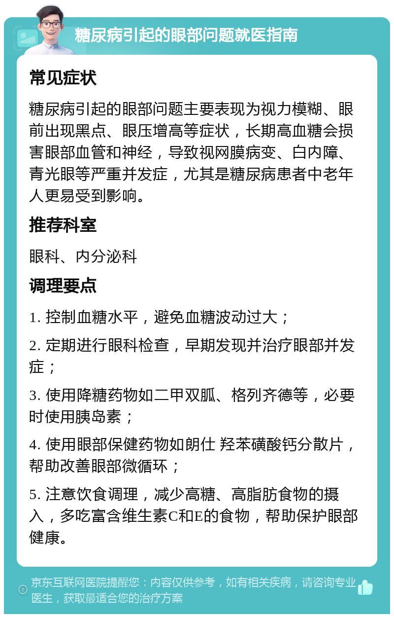 糖尿病引起的眼部问题就医指南 常见症状 糖尿病引起的眼部问题主要表现为视力模糊、眼前出现黑点、眼压增高等症状，长期高血糖会损害眼部血管和神经，导致视网膜病变、白内障、青光眼等严重并发症，尤其是糖尿病患者中老年人更易受到影响。 推荐科室 眼科、内分泌科 调理要点 1. 控制血糖水平，避免血糖波动过大； 2. 定期进行眼科检查，早期发现并治疗眼部并发症； 3. 使用降糖药物如二甲双胍、格列齐德等，必要时使用胰岛素； 4. 使用眼部保健药物如朗仕 羟苯磺酸钙分散片，帮助改善眼部微循环； 5. 注意饮食调理，减少高糖、高脂肪食物的摄入，多吃富含维生素C和E的食物，帮助保护眼部健康。