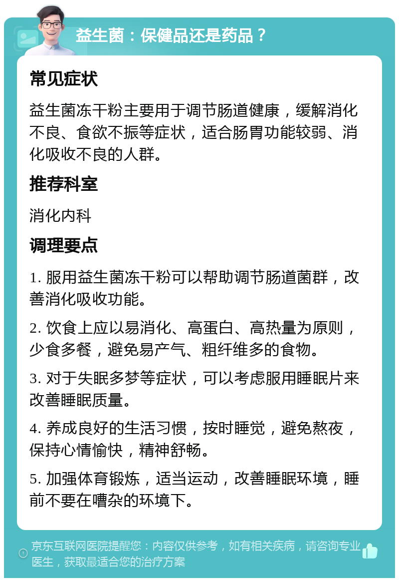 益生菌：保健品还是药品？ 常见症状 益生菌冻干粉主要用于调节肠道健康，缓解消化不良、食欲不振等症状，适合肠胃功能较弱、消化吸收不良的人群。 推荐科室 消化内科 调理要点 1. 服用益生菌冻干粉可以帮助调节肠道菌群，改善消化吸收功能。 2. 饮食上应以易消化、高蛋白、高热量为原则，少食多餐，避免易产气、粗纤维多的食物。 3. 对于失眠多梦等症状，可以考虑服用睡眠片来改善睡眠质量。 4. 养成良好的生活习惯，按时睡觉，避免熬夜，保持心情愉快，精神舒畅。 5. 加强体育锻炼，适当运动，改善睡眠环境，睡前不要在嘈杂的环境下。