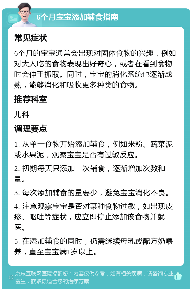 6个月宝宝添加辅食指南 常见症状 6个月的宝宝通常会出现对固体食物的兴趣，例如对大人吃的食物表现出好奇心，或者在看到食物时会伸手抓取。同时，宝宝的消化系统也逐渐成熟，能够消化和吸收更多种类的食物。 推荐科室 儿科 调理要点 1. 从单一食物开始添加辅食，例如米粉、蔬菜泥或水果泥，观察宝宝是否有过敏反应。 2. 初期每天只添加一次辅食，逐渐增加次数和量。 3. 每次添加辅食的量要少，避免宝宝消化不良。 4. 注意观察宝宝是否对某种食物过敏，如出现皮疹、呕吐等症状，应立即停止添加该食物并就医。 5. 在添加辅食的同时，仍需继续母乳或配方奶喂养，直至宝宝满1岁以上。