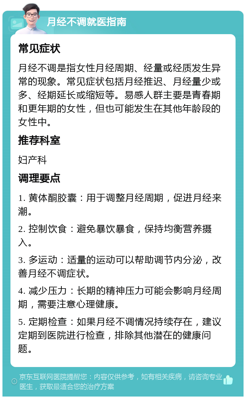 月经不调就医指南 常见症状 月经不调是指女性月经周期、经量或经质发生异常的现象。常见症状包括月经推迟、月经量少或多、经期延长或缩短等。易感人群主要是青春期和更年期的女性，但也可能发生在其他年龄段的女性中。 推荐科室 妇产科 调理要点 1. 黄体酮胶囊：用于调整月经周期，促进月经来潮。 2. 控制饮食：避免暴饮暴食，保持均衡营养摄入。 3. 多运动：适量的运动可以帮助调节内分泌，改善月经不调症状。 4. 减少压力：长期的精神压力可能会影响月经周期，需要注意心理健康。 5. 定期检查：如果月经不调情况持续存在，建议定期到医院进行检查，排除其他潜在的健康问题。