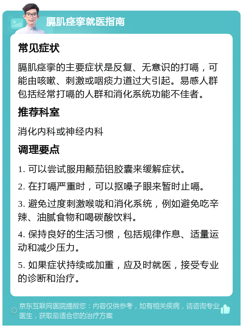 膈肌痉挛就医指南 常见症状 膈肌痉挛的主要症状是反复、无意识的打嗝，可能由咳嗽、刺激或咽痰力道过大引起。易感人群包括经常打嗝的人群和消化系统功能不佳者。 推荐科室 消化内科或神经内科 调理要点 1. 可以尝试服用颠茄铝胶囊来缓解症状。 2. 在打嗝严重时，可以抠嗓子眼来暂时止嗝。 3. 避免过度刺激喉咙和消化系统，例如避免吃辛辣、油腻食物和喝碳酸饮料。 4. 保持良好的生活习惯，包括规律作息、适量运动和减少压力。 5. 如果症状持续或加重，应及时就医，接受专业的诊断和治疗。