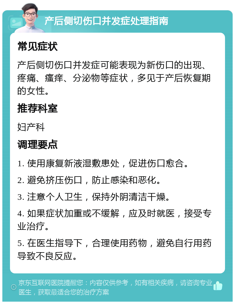 产后侧切伤口并发症处理指南 常见症状 产后侧切伤口并发症可能表现为新伤口的出现、疼痛、瘙痒、分泌物等症状，多见于产后恢复期的女性。 推荐科室 妇产科 调理要点 1. 使用康复新液湿敷患处，促进伤口愈合。 2. 避免挤压伤口，防止感染和恶化。 3. 注意个人卫生，保持外阴清洁干燥。 4. 如果症状加重或不缓解，应及时就医，接受专业治疗。 5. 在医生指导下，合理使用药物，避免自行用药导致不良反应。