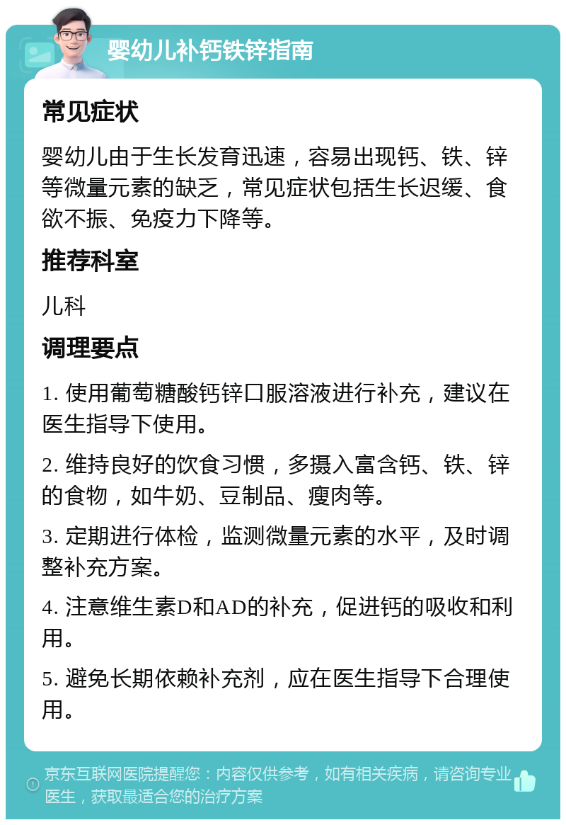 婴幼儿补钙铁锌指南 常见症状 婴幼儿由于生长发育迅速，容易出现钙、铁、锌等微量元素的缺乏，常见症状包括生长迟缓、食欲不振、免疫力下降等。 推荐科室 儿科 调理要点 1. 使用葡萄糖酸钙锌口服溶液进行补充，建议在医生指导下使用。 2. 维持良好的饮食习惯，多摄入富含钙、铁、锌的食物，如牛奶、豆制品、瘦肉等。 3. 定期进行体检，监测微量元素的水平，及时调整补充方案。 4. 注意维生素D和AD的补充，促进钙的吸收和利用。 5. 避免长期依赖补充剂，应在医生指导下合理使用。