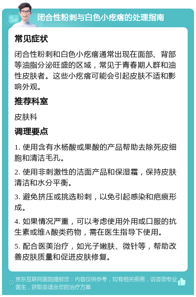 闭合性粉刺与白色小疙瘩的处理指南 常见症状 闭合性粉刺和白色小疙瘩通常出现在面部、背部等油脂分泌旺盛的区域，常见于青春期人群和油性皮肤者。这些小疙瘩可能会引起皮肤不适和影响外观。 推荐科室 皮肤科 调理要点 1. 使用含有水杨酸或果酸的产品帮助去除死皮细胞和清洁毛孔。 2. 使用非刺激性的洁面产品和保湿霜，保持皮肤清洁和水分平衡。 3. 避免挤压或挑选粉刺，以免引起感染和疤痕形成。 4. 如果情况严重，可以考虑使用外用或口服的抗生素或维A酸类药物，需在医生指导下使用。 5. 配合医美治疗，如光子嫩肤、微针等，帮助改善皮肤质量和促进皮肤修复。