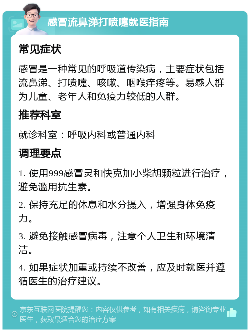 感冒流鼻涕打喷嚏就医指南 常见症状 感冒是一种常见的呼吸道传染病，主要症状包括流鼻涕、打喷嚏、咳嗽、咽喉痒疼等。易感人群为儿童、老年人和免疫力较低的人群。 推荐科室 就诊科室：呼吸内科或普通内科 调理要点 1. 使用999感冒灵和快克加小柴胡颗粒进行治疗，避免滥用抗生素。 2. 保持充足的休息和水分摄入，增强身体免疫力。 3. 避免接触感冒病毒，注意个人卫生和环境清洁。 4. 如果症状加重或持续不改善，应及时就医并遵循医生的治疗建议。