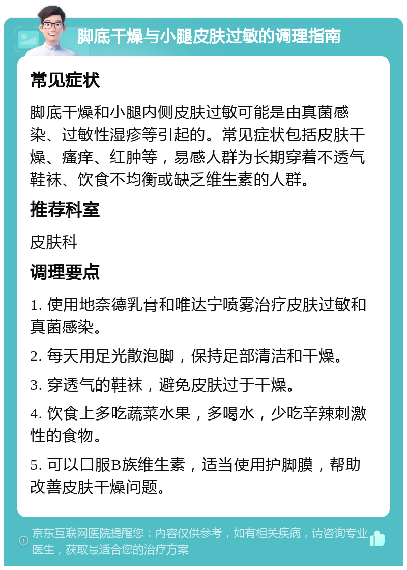 脚底干燥与小腿皮肤过敏的调理指南 常见症状 脚底干燥和小腿内侧皮肤过敏可能是由真菌感染、过敏性湿疹等引起的。常见症状包括皮肤干燥、瘙痒、红肿等，易感人群为长期穿着不透气鞋袜、饮食不均衡或缺乏维生素的人群。 推荐科室 皮肤科 调理要点 1. 使用地奈德乳膏和唯达宁喷雾治疗皮肤过敏和真菌感染。 2. 每天用足光散泡脚，保持足部清洁和干燥。 3. 穿透气的鞋袜，避免皮肤过于干燥。 4. 饮食上多吃蔬菜水果，多喝水，少吃辛辣刺激性的食物。 5. 可以口服B族维生素，适当使用护脚膜，帮助改善皮肤干燥问题。