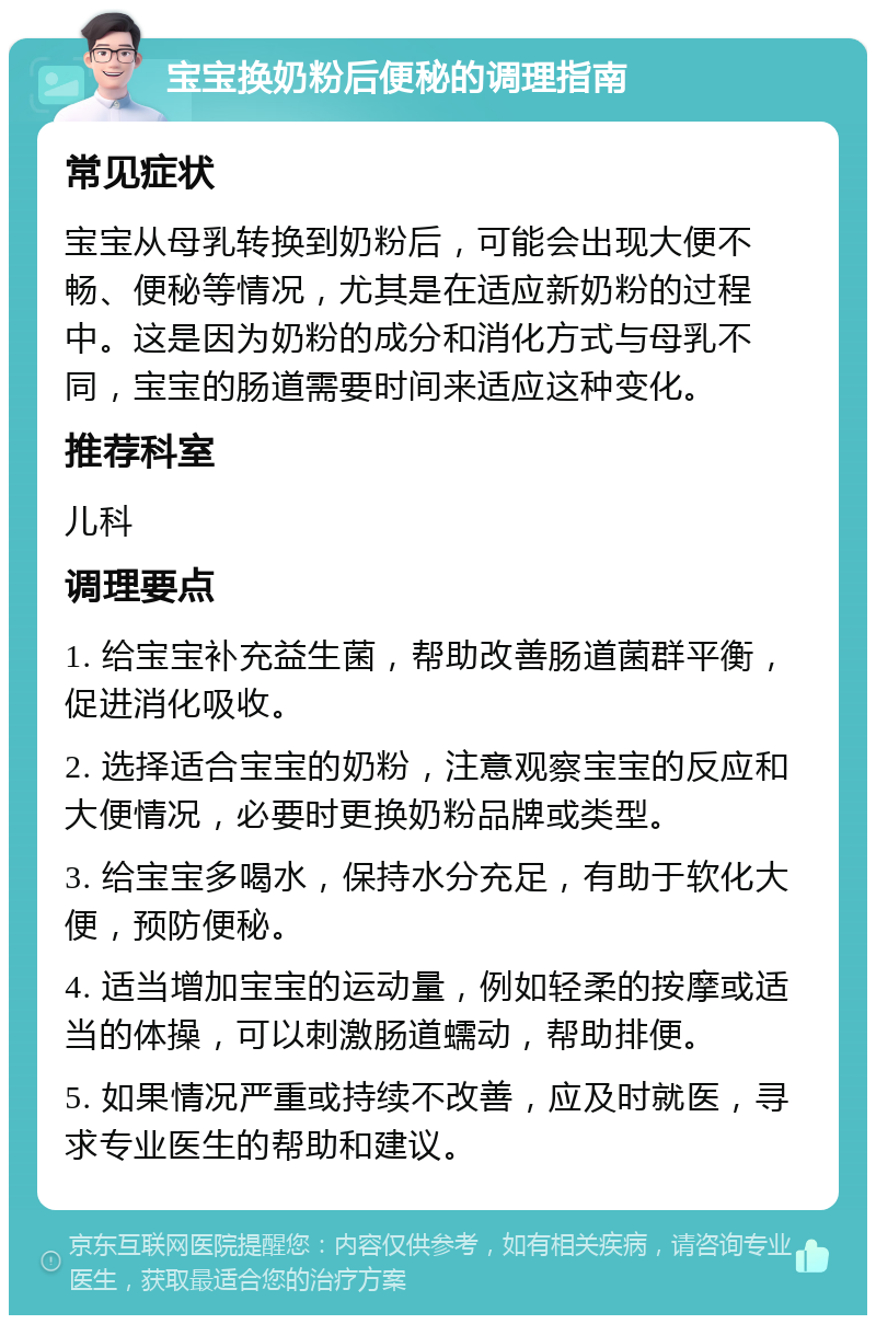 宝宝换奶粉后便秘的调理指南 常见症状 宝宝从母乳转换到奶粉后，可能会出现大便不畅、便秘等情况，尤其是在适应新奶粉的过程中。这是因为奶粉的成分和消化方式与母乳不同，宝宝的肠道需要时间来适应这种变化。 推荐科室 儿科 调理要点 1. 给宝宝补充益生菌，帮助改善肠道菌群平衡，促进消化吸收。 2. 选择适合宝宝的奶粉，注意观察宝宝的反应和大便情况，必要时更换奶粉品牌或类型。 3. 给宝宝多喝水，保持水分充足，有助于软化大便，预防便秘。 4. 适当增加宝宝的运动量，例如轻柔的按摩或适当的体操，可以刺激肠道蠕动，帮助排便。 5. 如果情况严重或持续不改善，应及时就医，寻求专业医生的帮助和建议。