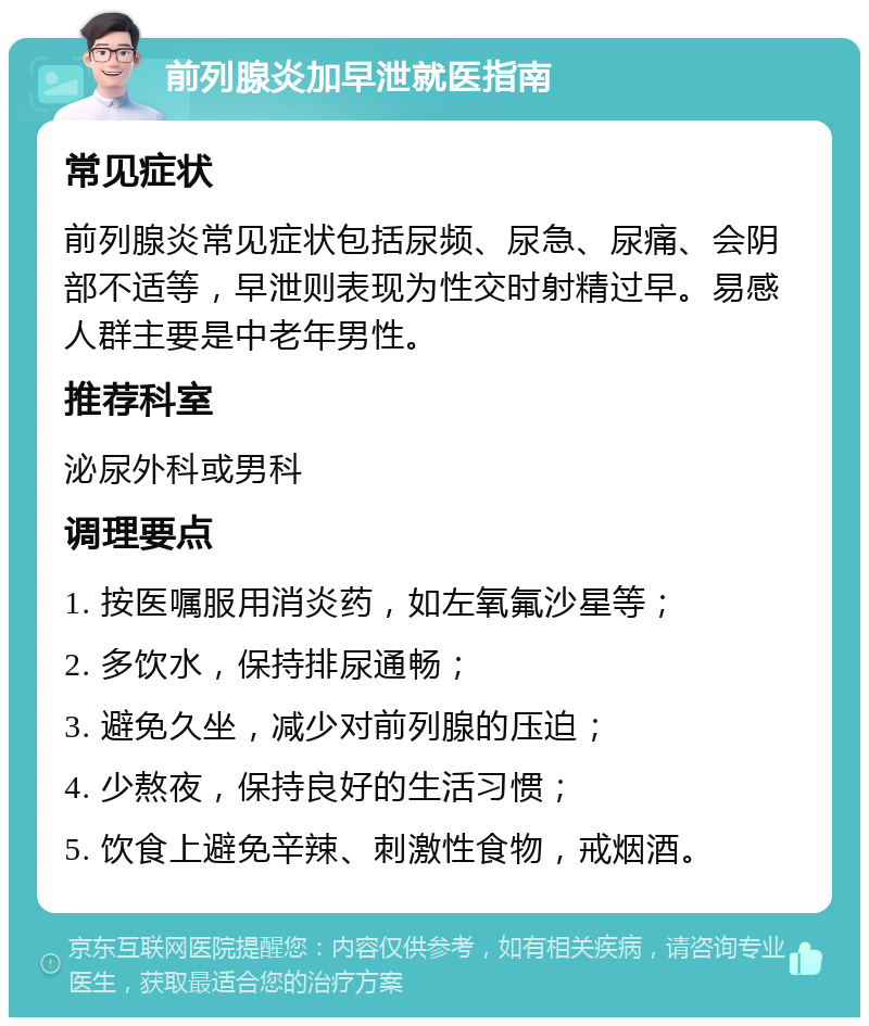 前列腺炎加早泄就医指南 常见症状 前列腺炎常见症状包括尿频、尿急、尿痛、会阴部不适等，早泄则表现为性交时射精过早。易感人群主要是中老年男性。 推荐科室 泌尿外科或男科 调理要点 1. 按医嘱服用消炎药，如左氧氟沙星等； 2. 多饮水，保持排尿通畅； 3. 避免久坐，减少对前列腺的压迫； 4. 少熬夜，保持良好的生活习惯； 5. 饮食上避免辛辣、刺激性食物，戒烟酒。