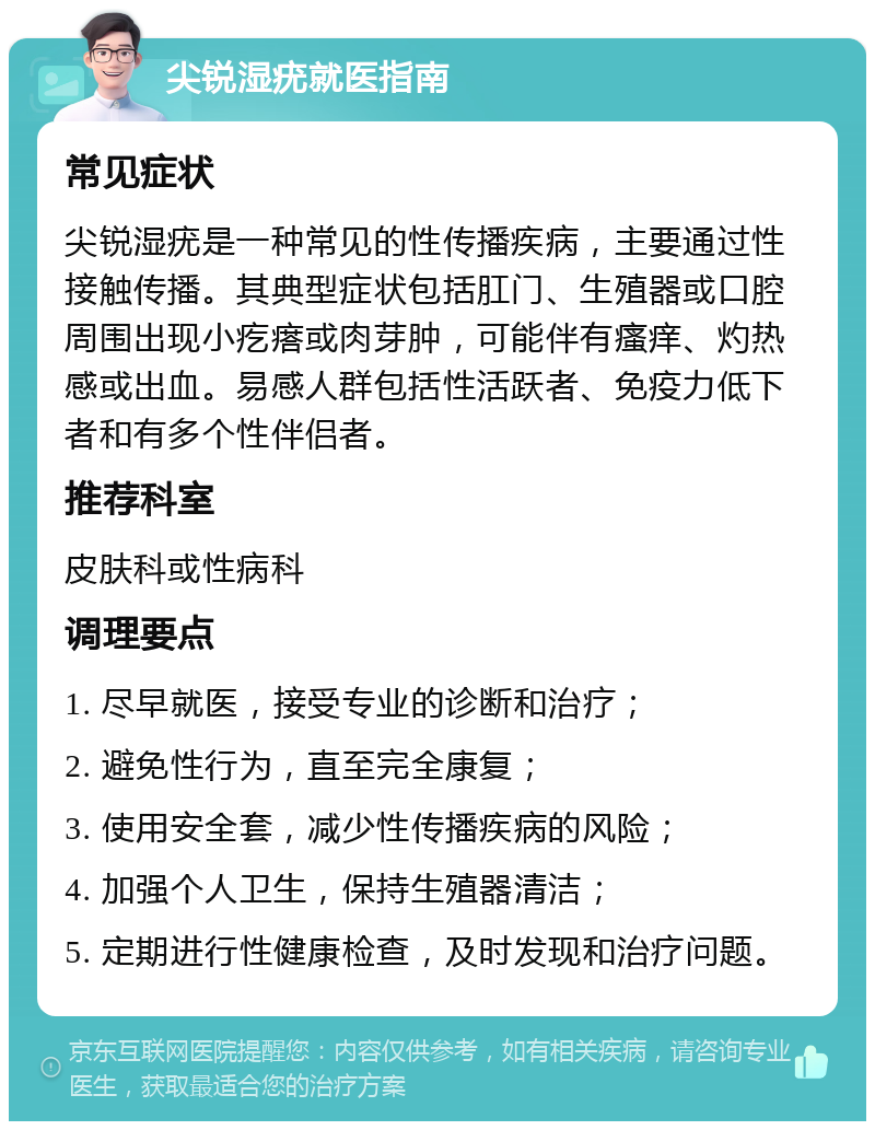 尖锐湿疣就医指南 常见症状 尖锐湿疣是一种常见的性传播疾病，主要通过性接触传播。其典型症状包括肛门、生殖器或口腔周围出现小疙瘩或肉芽肿，可能伴有瘙痒、灼热感或出血。易感人群包括性活跃者、免疫力低下者和有多个性伴侣者。 推荐科室 皮肤科或性病科 调理要点 1. 尽早就医，接受专业的诊断和治疗； 2. 避免性行为，直至完全康复； 3. 使用安全套，减少性传播疾病的风险； 4. 加强个人卫生，保持生殖器清洁； 5. 定期进行性健康检查，及时发现和治疗问题。