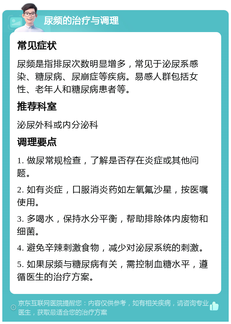 尿频的治疗与调理 常见症状 尿频是指排尿次数明显增多，常见于泌尿系感染、糖尿病、尿崩症等疾病。易感人群包括女性、老年人和糖尿病患者等。 推荐科室 泌尿外科或内分泌科 调理要点 1. 做尿常规检查，了解是否存在炎症或其他问题。 2. 如有炎症，口服消炎药如左氧氟沙星，按医嘱使用。 3. 多喝水，保持水分平衡，帮助排除体内废物和细菌。 4. 避免辛辣刺激食物，减少对泌尿系统的刺激。 5. 如果尿频与糖尿病有关，需控制血糖水平，遵循医生的治疗方案。