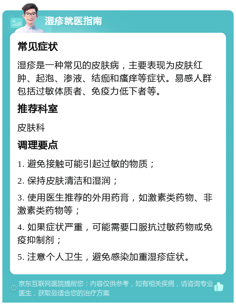 湿疹就医指南 常见症状 湿疹是一种常见的皮肤病，主要表现为皮肤红肿、起泡、渗液、结痂和瘙痒等症状。易感人群包括过敏体质者、免疫力低下者等。 推荐科室 皮肤科 调理要点 1. 避免接触可能引起过敏的物质； 2. 保持皮肤清洁和湿润； 3. 使用医生推荐的外用药膏，如激素类药物、非激素类药物等； 4. 如果症状严重，可能需要口服抗过敏药物或免疫抑制剂； 5. 注意个人卫生，避免感染加重湿疹症状。