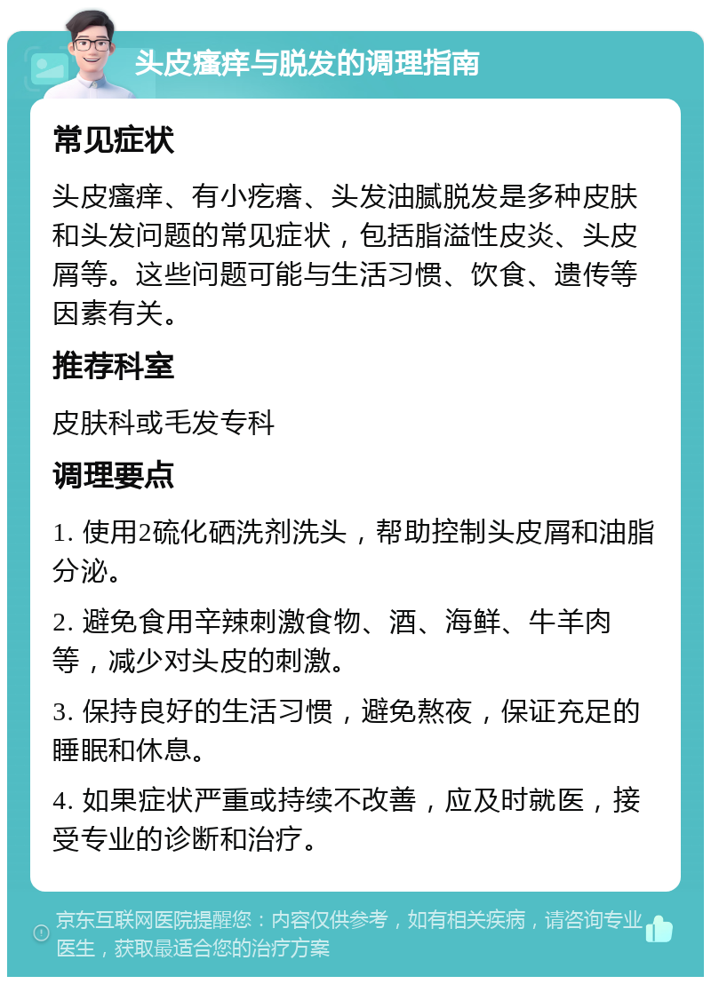 头皮瘙痒与脱发的调理指南 常见症状 头皮瘙痒、有小疙瘩、头发油腻脱发是多种皮肤和头发问题的常见症状，包括脂溢性皮炎、头皮屑等。这些问题可能与生活习惯、饮食、遗传等因素有关。 推荐科室 皮肤科或毛发专科 调理要点 1. 使用2硫化硒洗剂洗头，帮助控制头皮屑和油脂分泌。 2. 避免食用辛辣刺激食物、酒、海鲜、牛羊肉等，减少对头皮的刺激。 3. 保持良好的生活习惯，避免熬夜，保证充足的睡眠和休息。 4. 如果症状严重或持续不改善，应及时就医，接受专业的诊断和治疗。