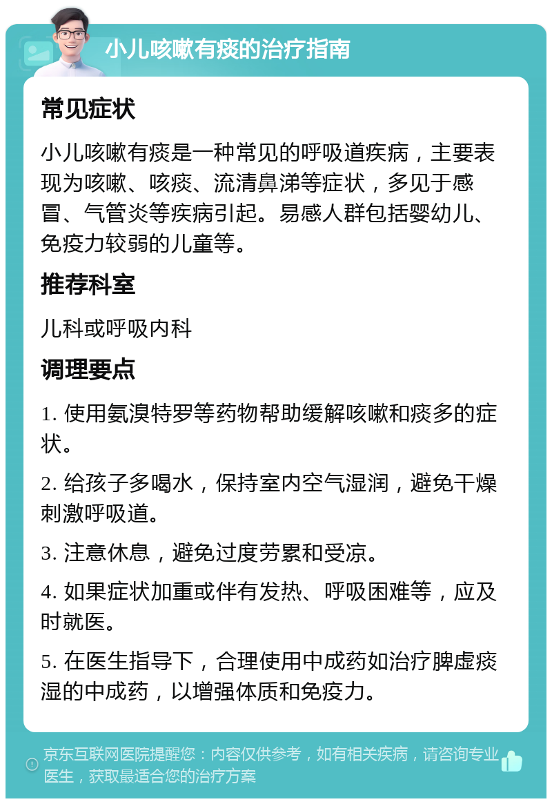 小儿咳嗽有痰的治疗指南 常见症状 小儿咳嗽有痰是一种常见的呼吸道疾病，主要表现为咳嗽、咳痰、流清鼻涕等症状，多见于感冒、气管炎等疾病引起。易感人群包括婴幼儿、免疫力较弱的儿童等。 推荐科室 儿科或呼吸内科 调理要点 1. 使用氨溴特罗等药物帮助缓解咳嗽和痰多的症状。 2. 给孩子多喝水，保持室内空气湿润，避免干燥刺激呼吸道。 3. 注意休息，避免过度劳累和受凉。 4. 如果症状加重或伴有发热、呼吸困难等，应及时就医。 5. 在医生指导下，合理使用中成药如治疗脾虚痰湿的中成药，以增强体质和免疫力。