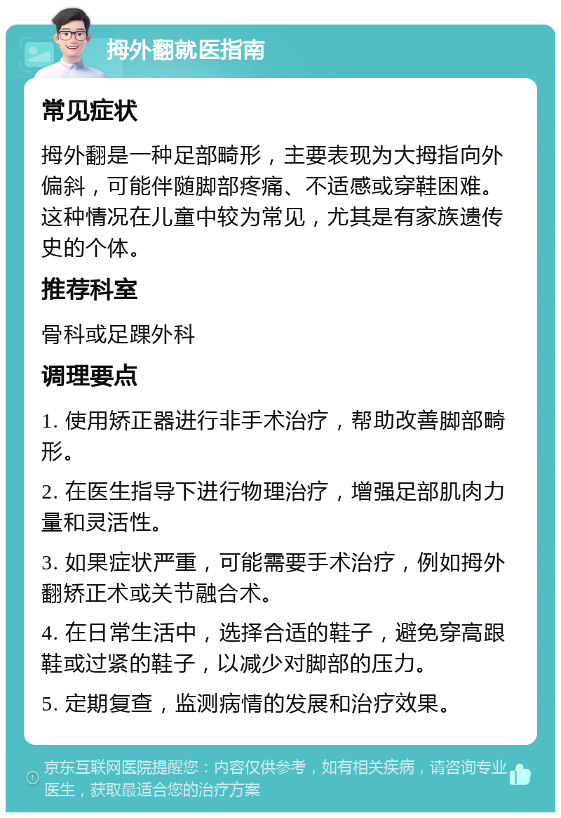 拇外翻就医指南 常见症状 拇外翻是一种足部畸形，主要表现为大拇指向外偏斜，可能伴随脚部疼痛、不适感或穿鞋困难。这种情况在儿童中较为常见，尤其是有家族遗传史的个体。 推荐科室 骨科或足踝外科 调理要点 1. 使用矫正器进行非手术治疗，帮助改善脚部畸形。 2. 在医生指导下进行物理治疗，增强足部肌肉力量和灵活性。 3. 如果症状严重，可能需要手术治疗，例如拇外翻矫正术或关节融合术。 4. 在日常生活中，选择合适的鞋子，避免穿高跟鞋或过紧的鞋子，以减少对脚部的压力。 5. 定期复查，监测病情的发展和治疗效果。