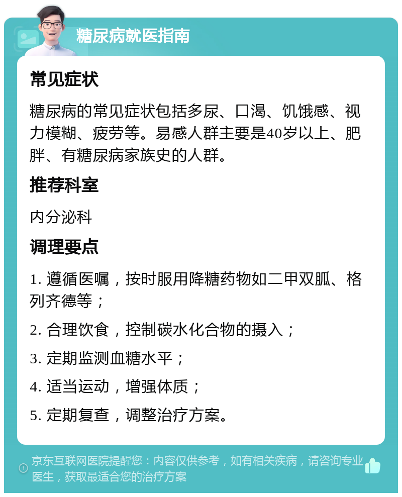 糖尿病就医指南 常见症状 糖尿病的常见症状包括多尿、口渴、饥饿感、视力模糊、疲劳等。易感人群主要是40岁以上、肥胖、有糖尿病家族史的人群。 推荐科室 内分泌科 调理要点 1. 遵循医嘱，按时服用降糖药物如二甲双胍、格列齐德等； 2. 合理饮食，控制碳水化合物的摄入； 3. 定期监测血糖水平； 4. 适当运动，增强体质； 5. 定期复查，调整治疗方案。